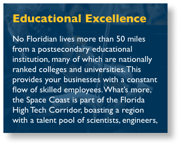 Educational Excellence - Brevard’s public school system is a model of innovation and excellence, with more than a decade of district-wide overall A-ratings. The Space Coast is also home to renowned colleges and universities that train students for successful careers in engineering, business, aerospace, aviation, communications, and more, including the Florida Institute of Technology, Eastern Florida State College, the University of Central Florida, Keiser University, and Webster University.